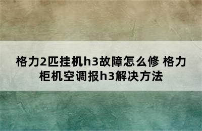 格力2匹挂机h3故障怎么修 格力柜机空调报h3解决方法